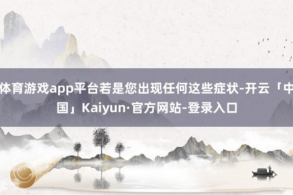 体育游戏app平台若是您出现任何这些症状-开云「中国」Kaiyun·官方网站-登录入口