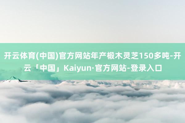 开云体育(中国)官方网站年产椴木灵芝150多吨-开云「中国」Kaiyun·官方网站-登录入口