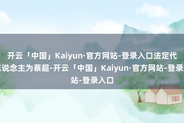 开云「中国」Kaiyun·官方网站-登录入口法定代表东说念主为蔡超-开云「中国」Kaiyun·官方网站-登录入口