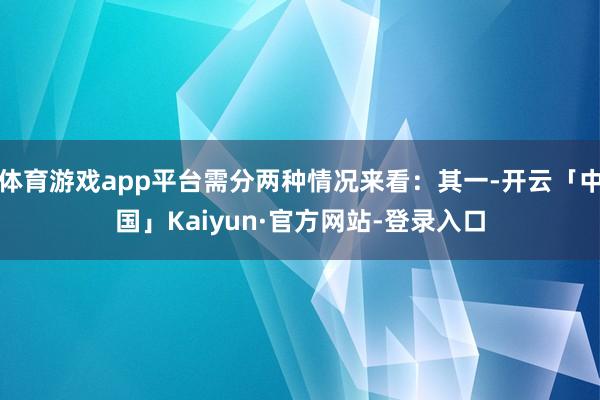 体育游戏app平台需分两种情况来看：其一-开云「中国」Kaiyun·官方网站-登录入口