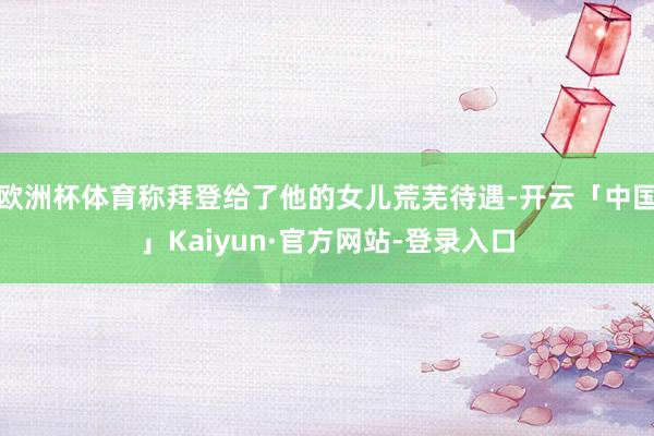 欧洲杯体育称拜登给了他的女儿荒芜待遇-开云「中国」Kaiyun·官方网站-登录入口