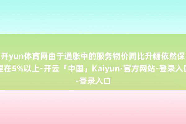 开yun体育网由于通胀中的服务物价同比升幅依然保捏在5%以上-开云「中国」Kaiyun·官方网站-登录入口