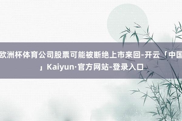欧洲杯体育公司股票可能被断绝上市来回-开云「中国」Kaiyun·官方网站-登录入口