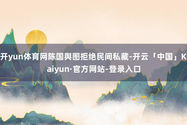 开yun体育网陈国舆图拒绝民间私藏-开云「中国」Kaiyun·官方网站-登录入口
