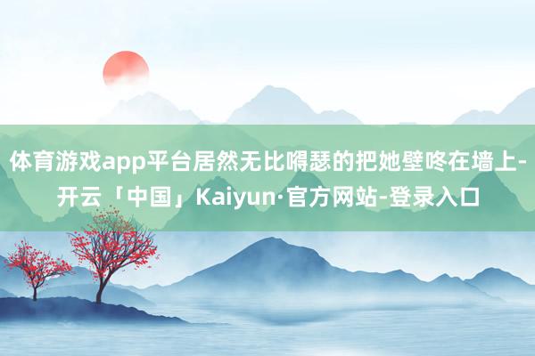 体育游戏app平台居然无比嘚瑟的把她壁咚在墙上-开云「中国」Kaiyun·官方网站-登录入口