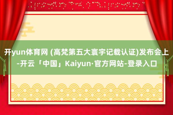 开yun体育网 (高梵第五大寰宇记载认证)发布会上-开云「中国」Kaiyun·官方网站-登录入口