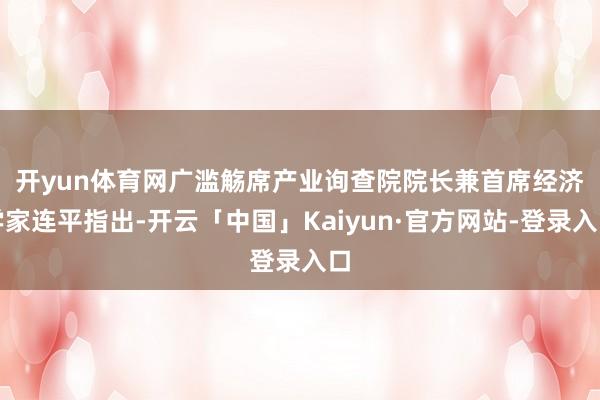 开yun体育网　　广滥觞席产业询查院院长兼首席经济学家连平指出-开云「中国」Kaiyun·官方网站-登录入口