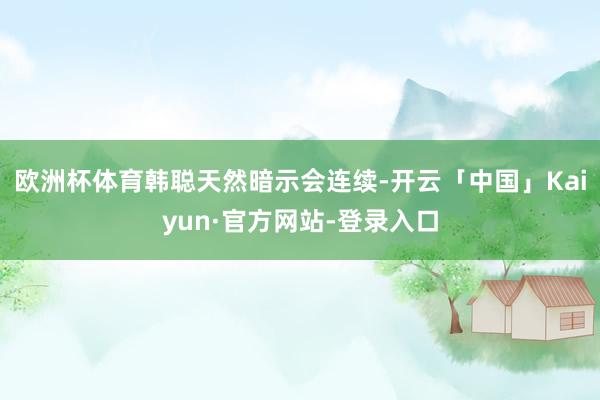 欧洲杯体育　　韩聪天然暗示会连续-开云「中国」Kaiyun·官方网站-登录入口