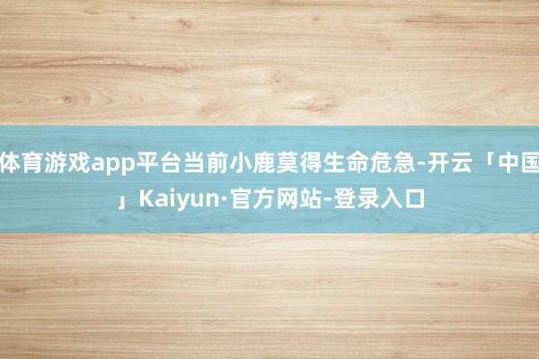 体育游戏app平台当前小鹿莫得生命危急-开云「中国」Kaiyun·官方网站-登录入口