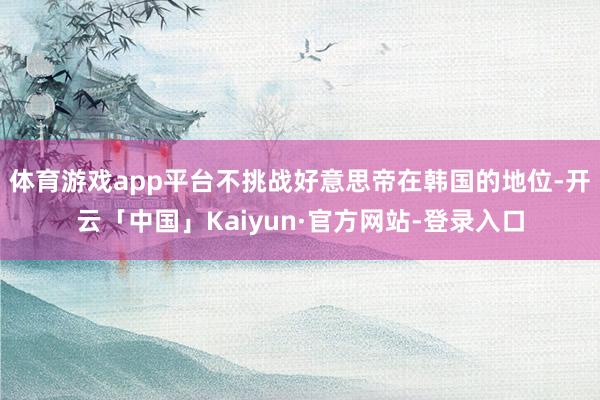 体育游戏app平台不挑战好意思帝在韩国的地位-开云「中国」Kaiyun·官方网站-登录入口