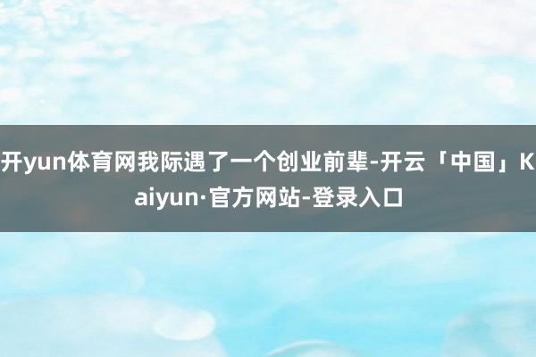 开yun体育网我际遇了一个创业前辈-开云「中国」Kaiyun·官方网站-登录入口