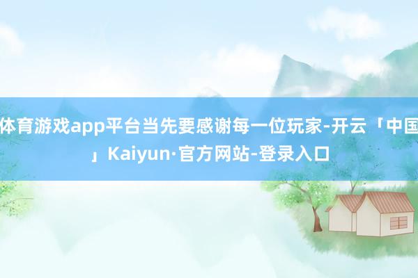 体育游戏app平台当先要感谢每一位玩家-开云「中国」Kaiyun·官方网站-登录入口