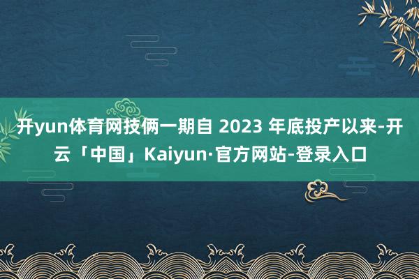 开yun体育网技俩一期自 2023 年底投产以来-开云「中国」Kaiyun·官方网站-登录入口