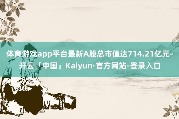 体育游戏app平台最新A股总市值达714.21亿元-开云「中国」Kaiyun·官方网站-登录入口
