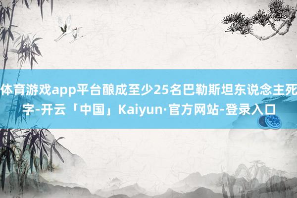 体育游戏app平台酿成至少25名巴勒斯坦东说念主死字-开云「中国」Kaiyun·官方网站-登录入口