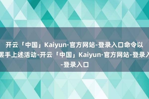 开云「中国」Kaiyun·官方网站-登录入口命令以方罢手上述活动-开云「中国」Kaiyun·官方网站-登录入口
