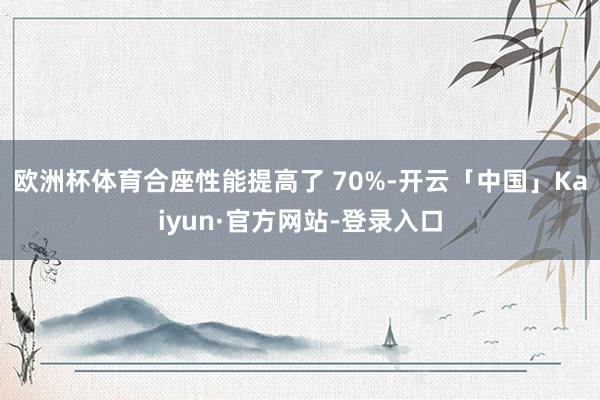 欧洲杯体育合座性能提高了 70%-开云「中国」Kaiyun·官方网站-登录入口