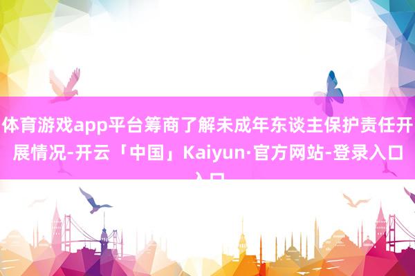 体育游戏app平台筹商了解未成年东谈主保护责任开展情况-开云「中国」Kaiyun·官方网站-登录入口