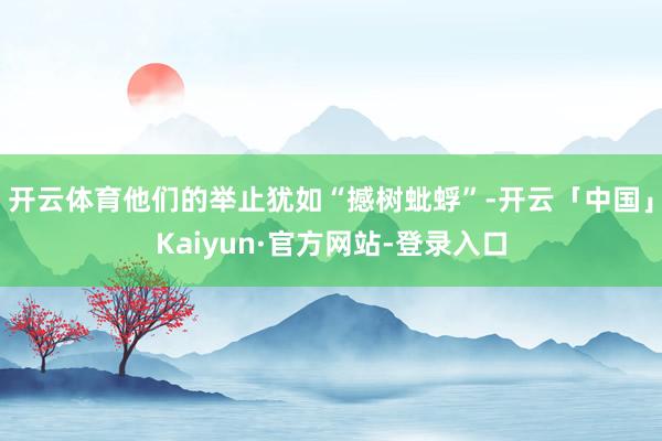 开云体育他们的举止犹如“撼树蚍蜉”-开云「中国」Kaiyun·官方网站-登录入口
