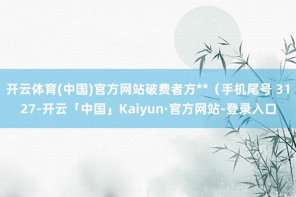开云体育(中国)官方网站破费者方**（手机尾号 3127-开云「中国」Kaiyun·官方网站-登录入口