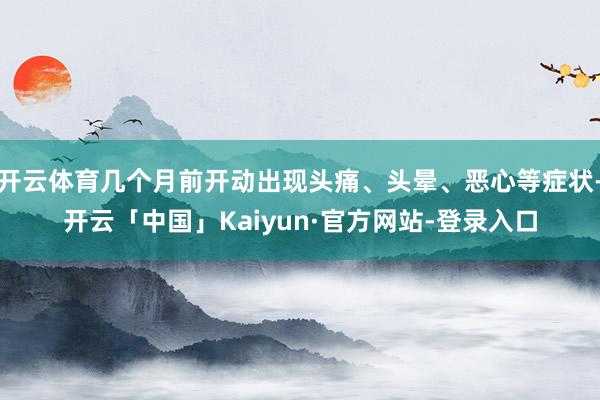 开云体育几个月前开动出现头痛、头晕、恶心等症状-开云「中国」Kaiyun·官方网站-登录入口