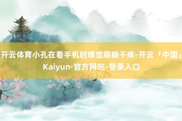 开云体育小孔在看手机时嗅觉眼睛干痒-开云「中国」Kaiyun·官方网站-登录入口