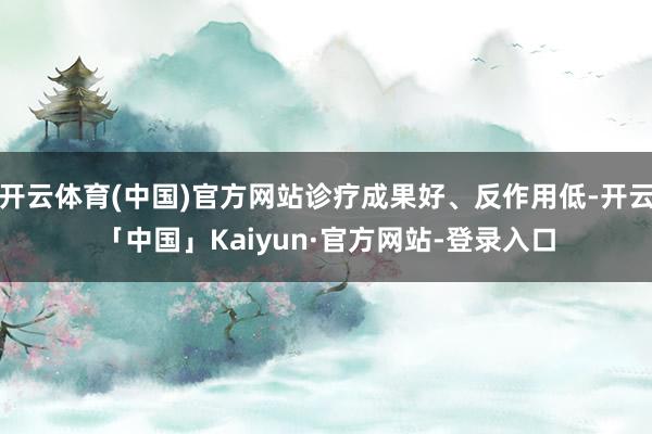 开云体育(中国)官方网站诊疗成果好、反作用低-开云「中国」Kaiyun·官方网站-登录入口