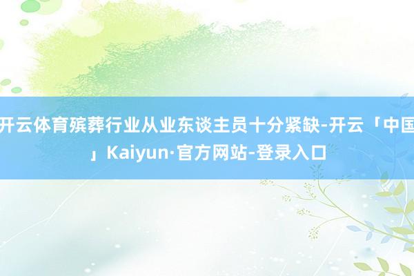 开云体育殡葬行业从业东谈主员十分紧缺-开云「中国」Kaiyun·官方网站-登录入口