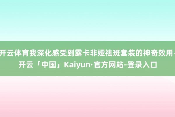 开云体育我深化感受到露卡非娅祛斑套装的神奇效用-开云「中国」Kaiyun·官方网站-登录入口