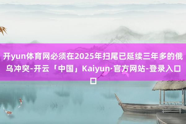 开yun体育网必须在2025年扫尾已延续三年多的俄乌冲突-开云「中国」Kaiyun·官方网站-登录入口
