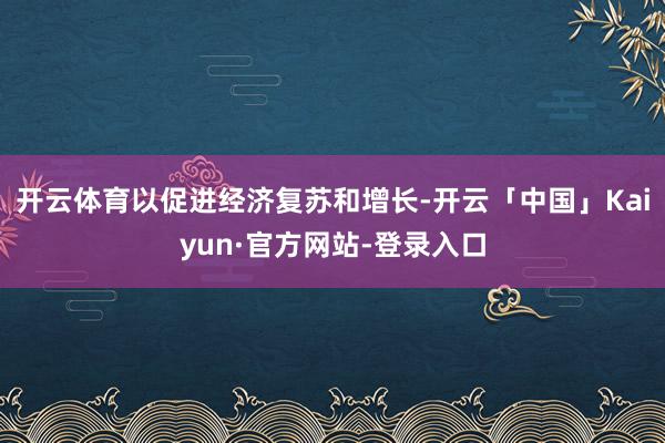 开云体育以促进经济复苏和增长-开云「中国」Kaiyun·官方网站-登录入口