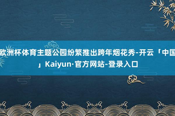 欧洲杯体育主题公园纷繁推出跨年烟花秀-开云「中国」Kaiyun·官方网站-登录入口
