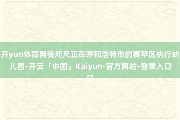 开yun体育网我咫尺正在呼和浩特市的赛罕区执行幼儿园-开云「中国」Kaiyun·官方网站-登录入口