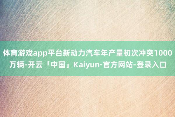 体育游戏app平台新动力汽车年产量初次冲突1000万辆-开云「中国」Kaiyun·官方网站-登录入口