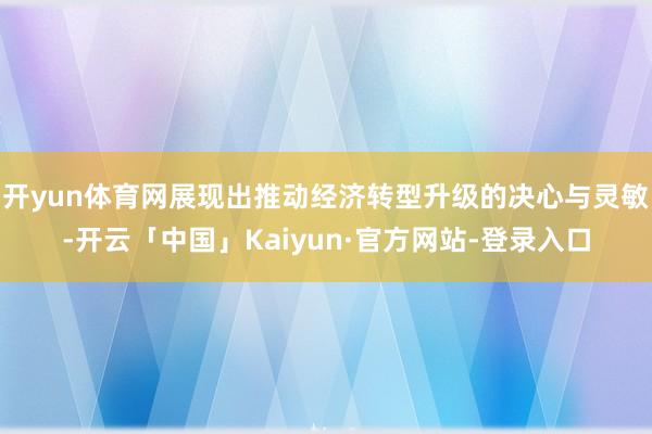 开yun体育网展现出推动经济转型升级的决心与灵敏-开云「中国」Kaiyun·官方网站-登录入口