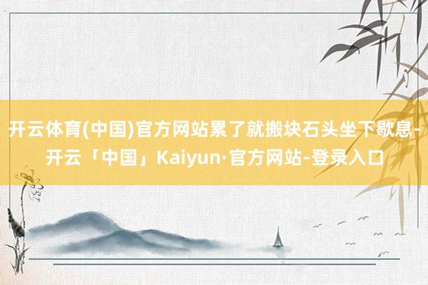 开云体育(中国)官方网站累了就搬块石头坐下歇息-开云「中国」Kaiyun·官方网站-登录入口