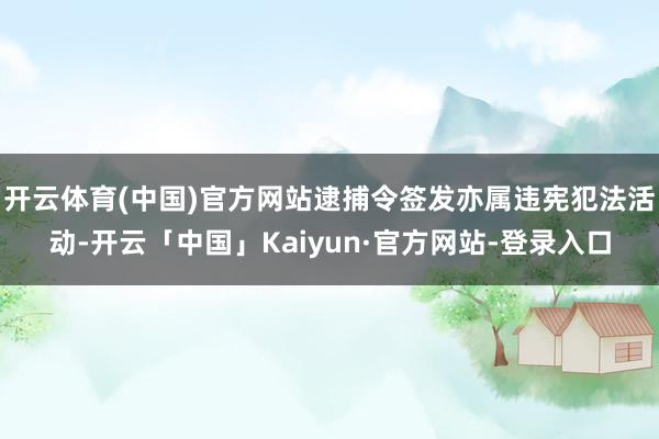 开云体育(中国)官方网站逮捕令签发亦属违宪犯法活动-开云「中国」Kaiyun·官方网站-登录入口