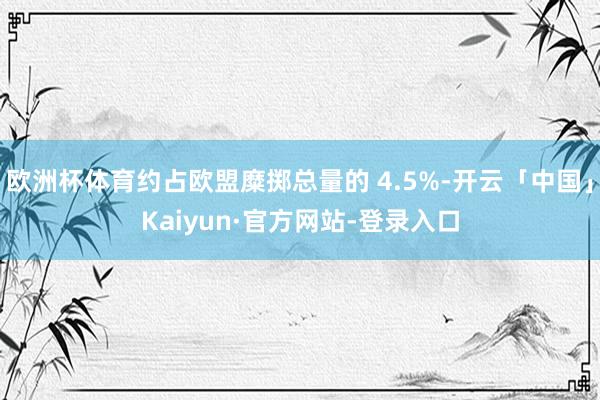欧洲杯体育约占欧盟糜掷总量的 4.5%-开云「中国」Kaiyun·官方网站-登录入口