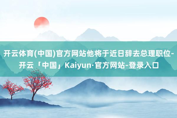 开云体育(中国)官方网站他将于近日辞去总理职位-开云「中国」Kaiyun·官方网站-登录入口