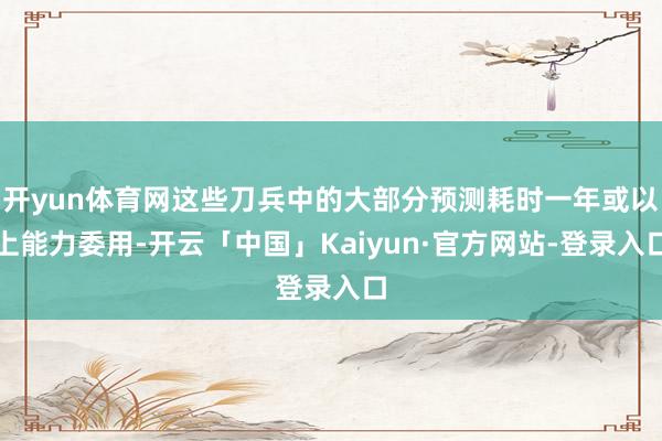 开yun体育网这些刀兵中的大部分预测耗时一年或以上能力委用-开云「中国」Kaiyun·官方网站-登录入口