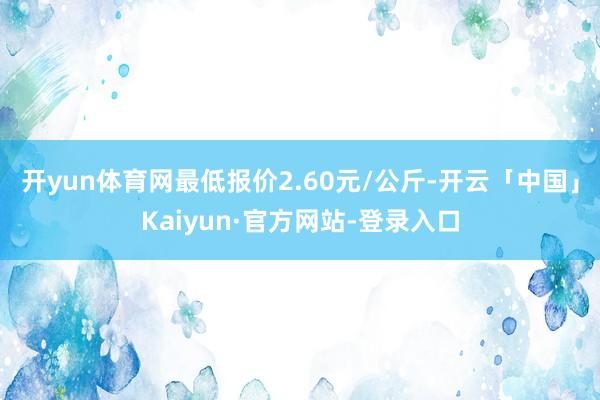 开yun体育网最低报价2.60元/公斤-开云「中国」Kaiyun·官方网站-登录入口