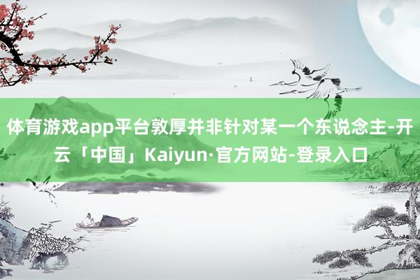 体育游戏app平台敦厚并非针对某一个东说念主-开云「中国」Kaiyun·官方网站-登录入口
