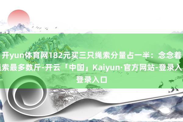 开yun体育网182元买三只绳索分量占一半：念念着绳索最多数斤-开云「中国」Kaiyun·官方网站-登录入口