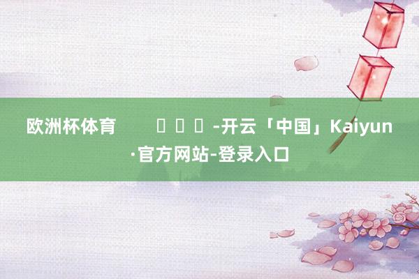 欧洲杯体育        			-开云「中国」Kaiyun·官方网站-登录入口