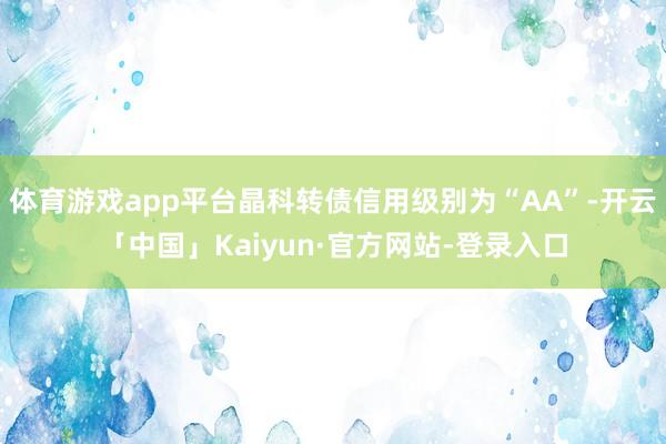体育游戏app平台晶科转债信用级别为“AA”-开云「中国」Kaiyun·官方网站-登录入口