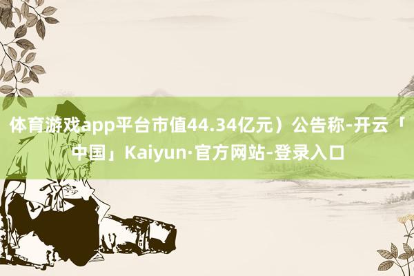 体育游戏app平台市值44.34亿元）公告称-开云「中国」Kaiyun·官方网站-登录入口