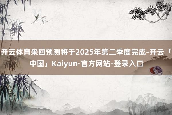 开云体育来回预测将于2025年第二季度完成-开云「中国」Kaiyun·官方网站-登录入口