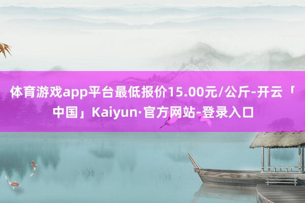 体育游戏app平台最低报价15.00元/公斤-开云「中国」Kaiyun·官方网站-登录入口