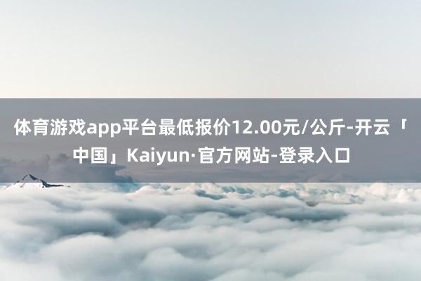 体育游戏app平台最低报价12.00元/公斤-开云「中国」Kaiyun·官方网站-登录入口