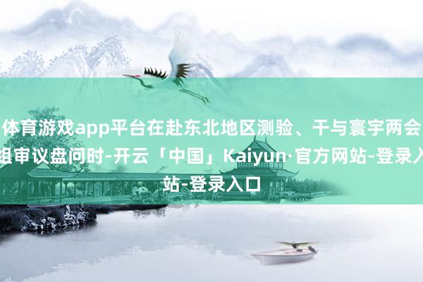 体育游戏app平台在赴东北地区测验、干与寰宇两会团组审议盘问时-开云「中国」Kaiyun·官方网站-登录入口